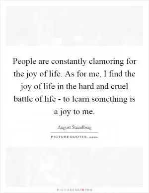 People are constantly clamoring for the joy of life. As for me, I find the joy of life in the hard and cruel battle of life - to learn something is a joy to me Picture Quote #1