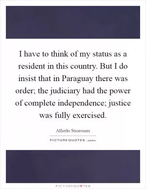 I have to think of my status as a resident in this country. But I do insist that in Paraguay there was order; the judiciary had the power of complete independence; justice was fully exercised Picture Quote #1