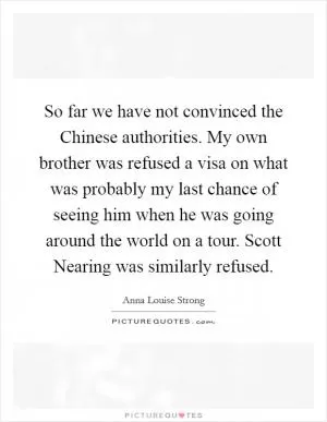 So far we have not convinced the Chinese authorities. My own brother was refused a visa on what was probably my last chance of seeing him when he was going around the world on a tour. Scott Nearing was similarly refused Picture Quote #1