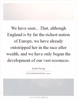 We have seen... That, although England is by far the richest nation of Europe, we have already outstripped her in the race after wealth, and we have only begun the development of our vast resources Picture Quote #1