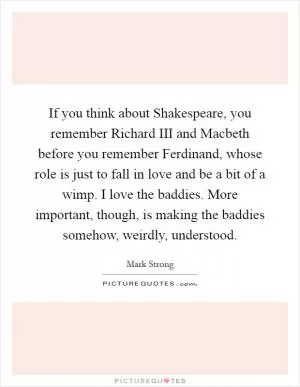 If you think about Shakespeare, you remember Richard III and Macbeth before you remember Ferdinand, whose role is just to fall in love and be a bit of a wimp. I love the baddies. More important, though, is making the baddies somehow, weirdly, understood Picture Quote #1