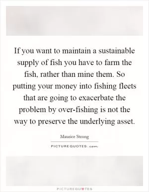 If you want to maintain a sustainable supply of fish you have to farm the fish, rather than mine them. So putting your money into fishing fleets that are going to exacerbate the problem by over-fishing is not the way to preserve the underlying asset Picture Quote #1