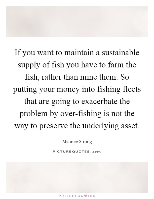 If you want to maintain a sustainable supply of fish you have to farm the fish, rather than mine them. So putting your money into fishing fleets that are going to exacerbate the problem by over-fishing is not the way to preserve the underlying asset Picture Quote #1