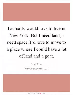 I actually would love to live in New York. But I need land; I need space. I’d love to move to a place where I could have a lot of land and a goat Picture Quote #1