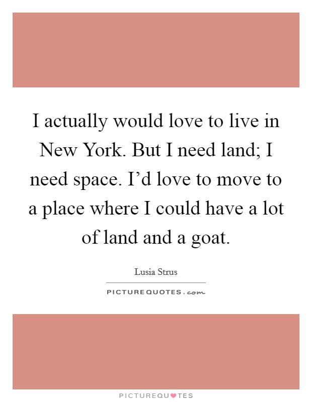 I actually would love to live in New York. But I need land; I need space. I'd love to move to a place where I could have a lot of land and a goat Picture Quote #1