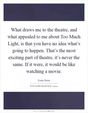 What draws me to the theatre, and what appealed to me about Too Much Light, is that you have no idea what’s going to happen. That’s the most exciting part of theatre, it’s never the same. If it were, it would be like watching a movie Picture Quote #1