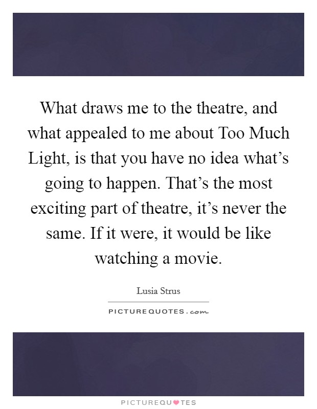 What draws me to the theatre, and what appealed to me about Too Much Light, is that you have no idea what's going to happen. That's the most exciting part of theatre, it's never the same. If it were, it would be like watching a movie Picture Quote #1