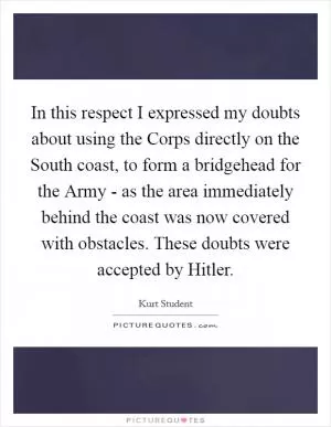 In this respect I expressed my doubts about using the Corps directly on the South coast, to form a bridgehead for the Army - as the area immediately behind the coast was now covered with obstacles. These doubts were accepted by Hitler Picture Quote #1