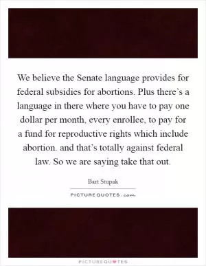 We believe the Senate language provides for federal subsidies for abortions. Plus there’s a language in there where you have to pay one dollar per month, every enrollee, to pay for a fund for reproductive rights which include abortion. and that’s totally against federal law. So we are saying take that out Picture Quote #1