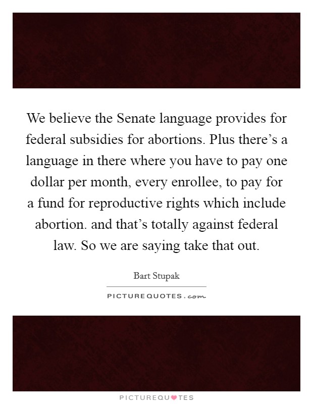 We believe the Senate language provides for federal subsidies for abortions. Plus there's a language in there where you have to pay one dollar per month, every enrollee, to pay for a fund for reproductive rights which include abortion. and that's totally against federal law. So we are saying take that out Picture Quote #1