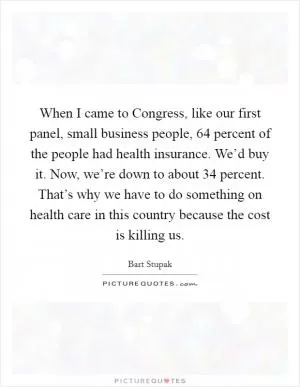 When I came to Congress, like our first panel, small business people, 64 percent of the people had health insurance. We’d buy it. Now, we’re down to about 34 percent. That’s why we have to do something on health care in this country because the cost is killing us Picture Quote #1