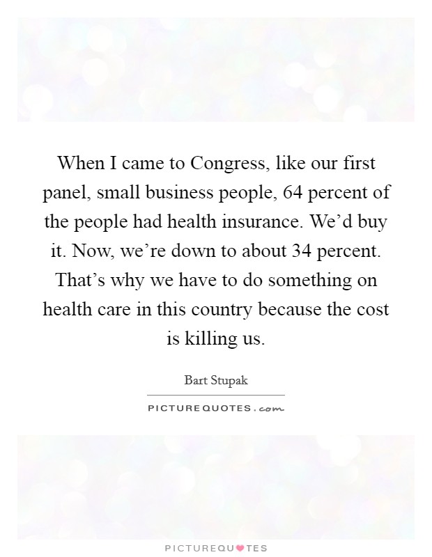 When I came to Congress, like our first panel, small business people, 64 percent of the people had health insurance. We'd buy it. Now, we're down to about 34 percent. That's why we have to do something on health care in this country because the cost is killing us Picture Quote #1