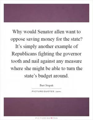 Why would Senator allen want to oppose saving money for the state? It’s simply another example of Republicans fighting the governor tooth and nail against any measure where she might be able to turn the state’s budget around Picture Quote #1