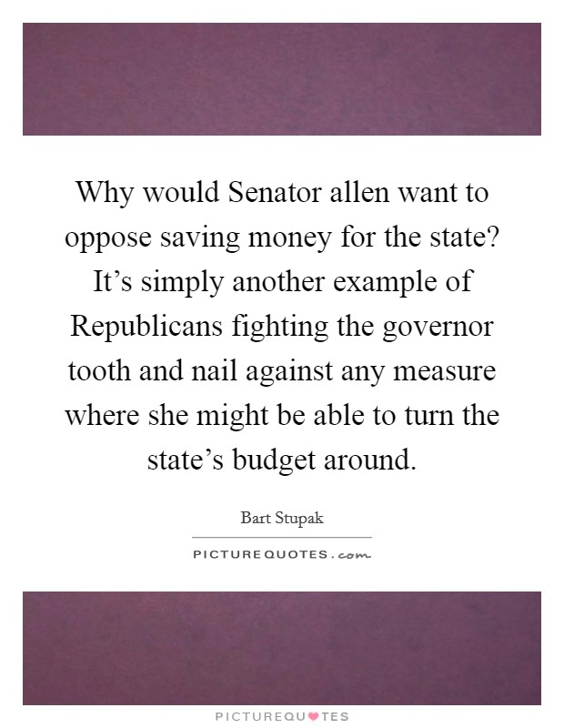 Why would Senator allen want to oppose saving money for the state? It's simply another example of Republicans fighting the governor tooth and nail against any measure where she might be able to turn the state's budget around Picture Quote #1