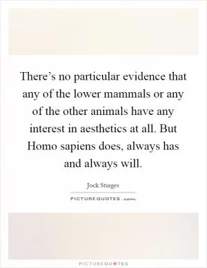 There’s no particular evidence that any of the lower mammals or any of the other animals have any interest in aesthetics at all. But Homo sapiens does, always has and always will Picture Quote #1