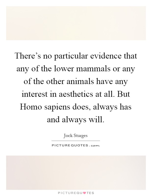 There's no particular evidence that any of the lower mammals or any of the other animals have any interest in aesthetics at all. But Homo sapiens does, always has and always will Picture Quote #1