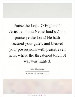 Praise the Lord, O England’s Jerusalem: and Netherland’s Zion, praise ye the Lord! He hath secured your gates, and blessed your possessions with peace, even here, where the threatened torch of war was lighted Picture Quote #1