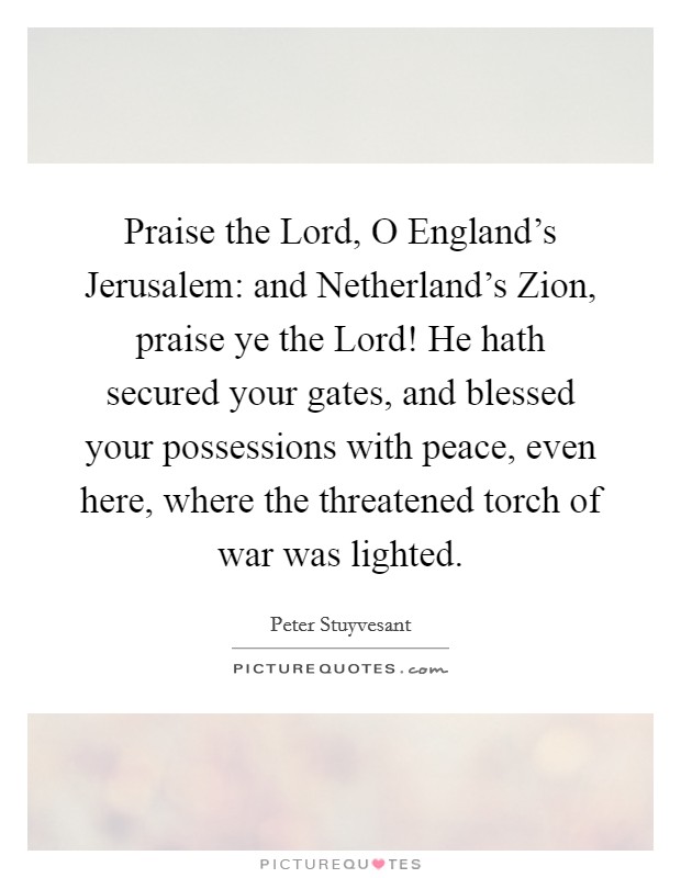Praise the Lord, O England's Jerusalem: and Netherland's Zion, praise ye the Lord! He hath secured your gates, and blessed your possessions with peace, even here, where the threatened torch of war was lighted Picture Quote #1