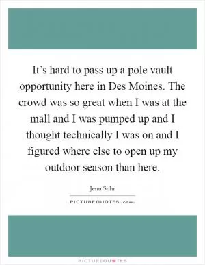 It’s hard to pass up a pole vault opportunity here in Des Moines. The crowd was so great when I was at the mall and I was pumped up and I thought technically I was on and I figured where else to open up my outdoor season than here Picture Quote #1