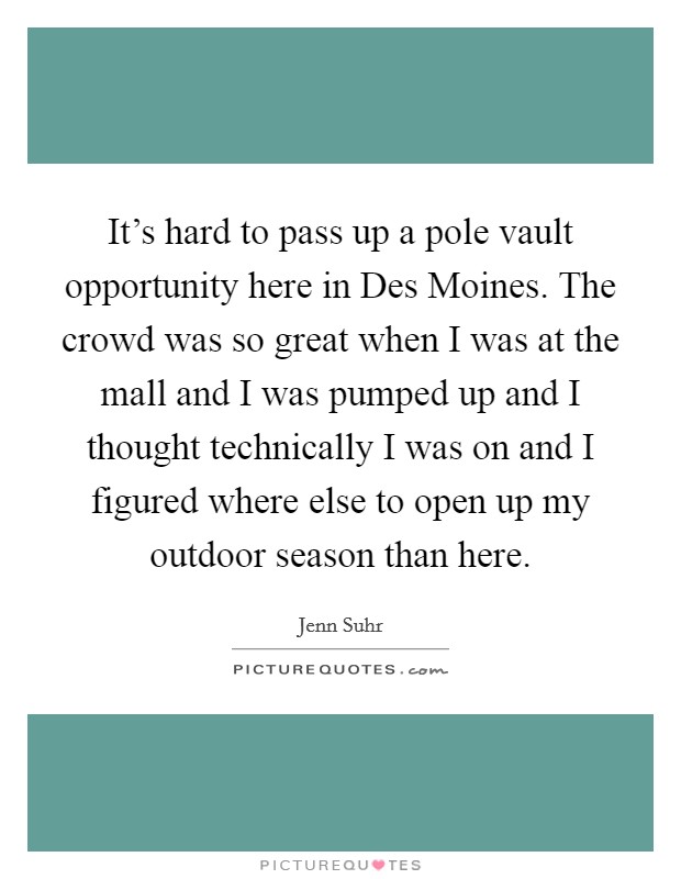 It's hard to pass up a pole vault opportunity here in Des Moines. The crowd was so great when I was at the mall and I was pumped up and I thought technically I was on and I figured where else to open up my outdoor season than here Picture Quote #1