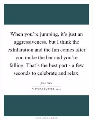 When you’re jumping, it’s just an aggressiveness, but I think the exhilaration and the fun comes after you make the bar and you’re falling. That’s the best part - a few seconds to celebrate and relax Picture Quote #1