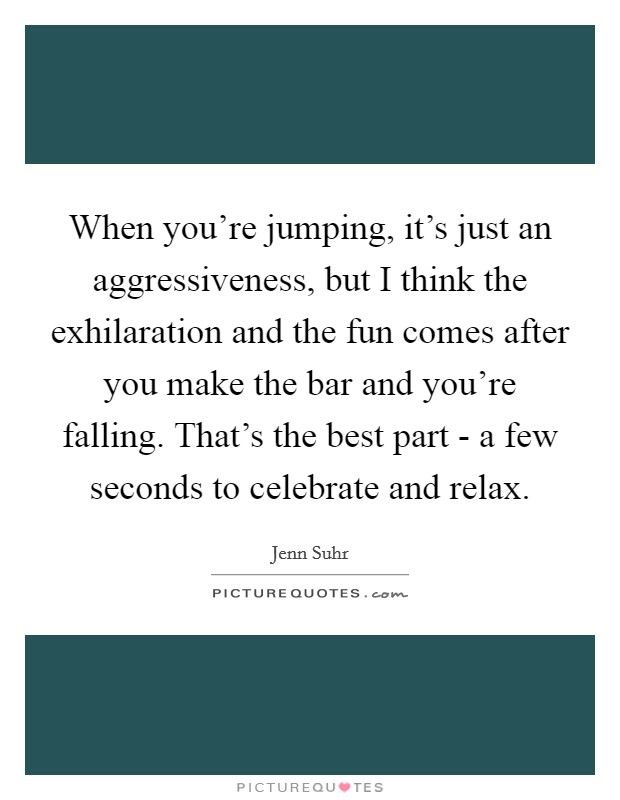 When you're jumping, it's just an aggressiveness, but I think the exhilaration and the fun comes after you make the bar and you're falling. That's the best part - a few seconds to celebrate and relax Picture Quote #1
