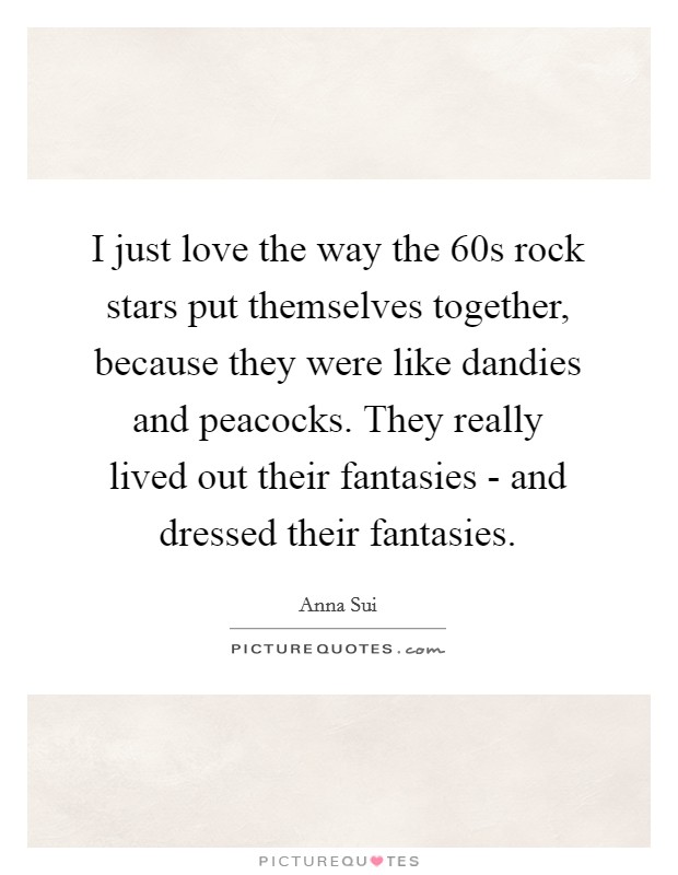 I just love the way the  60s rock stars put themselves together, because they were like dandies and peacocks. They really lived out their fantasies - and dressed their fantasies Picture Quote #1