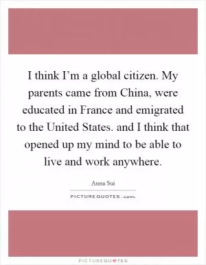 I think I’m a global citizen. My parents came from China, were educated in France and emigrated to the United States. and I think that opened up my mind to be able to live and work anywhere Picture Quote #1