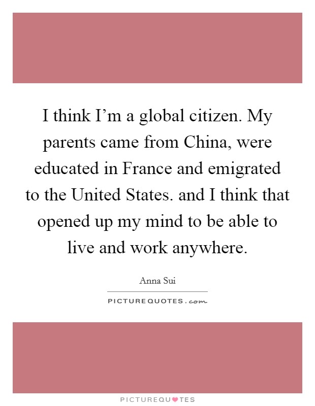 I think I'm a global citizen. My parents came from China, were educated in France and emigrated to the United States. and I think that opened up my mind to be able to live and work anywhere Picture Quote #1