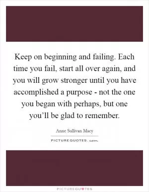 Keep on beginning and failing. Each time you fail, start all over again, and you will grow stronger until you have accomplished a purpose - not the one you began with perhaps, but one you’ll be glad to remember Picture Quote #1