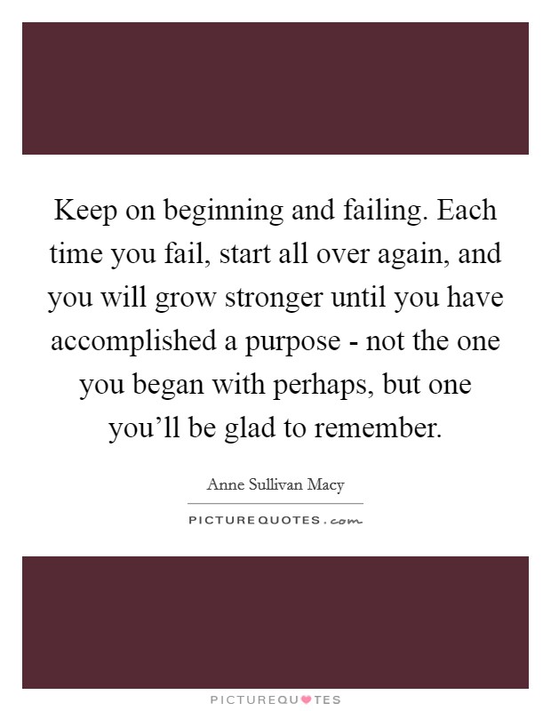 Keep on beginning and failing. Each time you fail, start all over again, and you will grow stronger until you have accomplished a purpose - not the one you began with perhaps, but one you'll be glad to remember Picture Quote #1