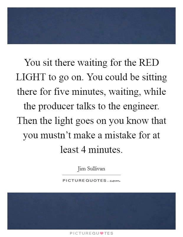 You sit there waiting for the RED LIGHT to go on. You could be sitting there for five minutes, waiting, while the producer talks to the engineer. Then the light goes on you know that you mustn't make a mistake for at least 4 minutes Picture Quote #1