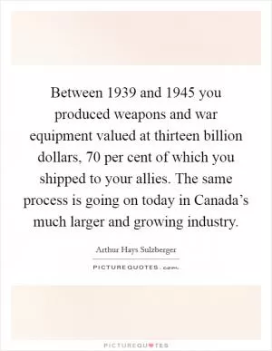 Between 1939 and 1945 you produced weapons and war equipment valued at thirteen billion dollars, 70 per cent of which you shipped to your allies. The same process is going on today in Canada’s much larger and growing industry Picture Quote #1
