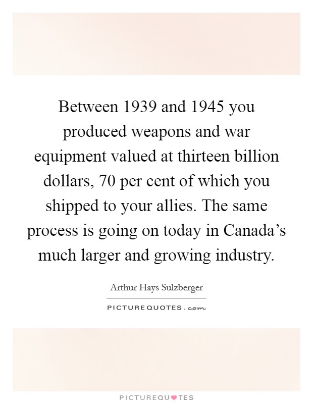Between 1939 and 1945 you produced weapons and war equipment valued at thirteen billion dollars, 70 per cent of which you shipped to your allies. The same process is going on today in Canada's much larger and growing industry Picture Quote #1