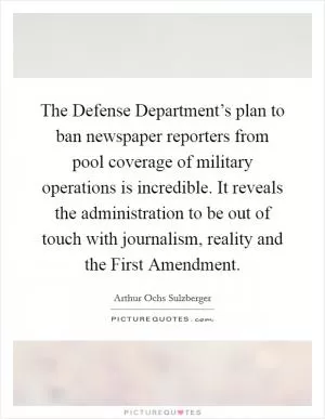 The Defense Department’s plan to ban newspaper reporters from pool coverage of military operations is incredible. It reveals the administration to be out of touch with journalism, reality and the First Amendment Picture Quote #1