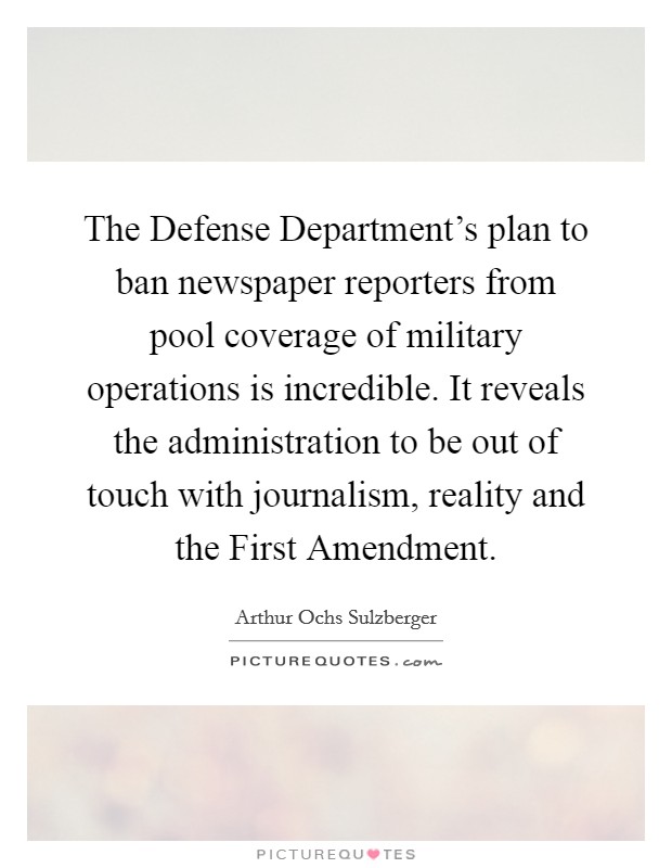 The Defense Department's plan to ban newspaper reporters from pool coverage of military operations is incredible. It reveals the administration to be out of touch with journalism, reality and the First Amendment Picture Quote #1