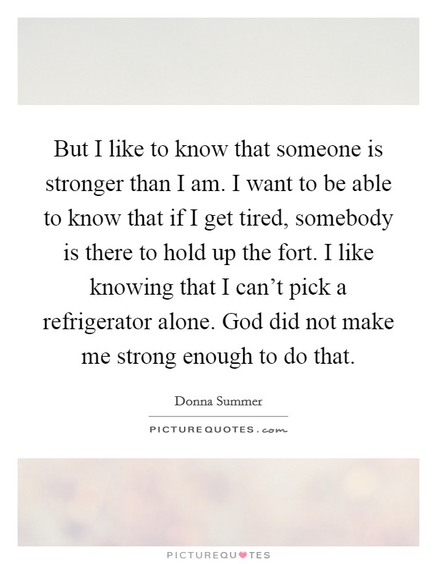 But I like to know that someone is stronger than I am. I want to be able to know that if I get tired, somebody is there to hold up the fort. I like knowing that I can't pick a refrigerator alone. God did not make me strong enough to do that Picture Quote #1