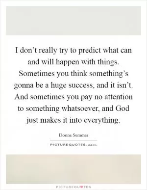 I don’t really try to predict what can and will happen with things. Sometimes you think something’s gonna be a huge success, and it isn’t. And sometimes you pay no attention to something whatsoever, and God just makes it into everything Picture Quote #1
