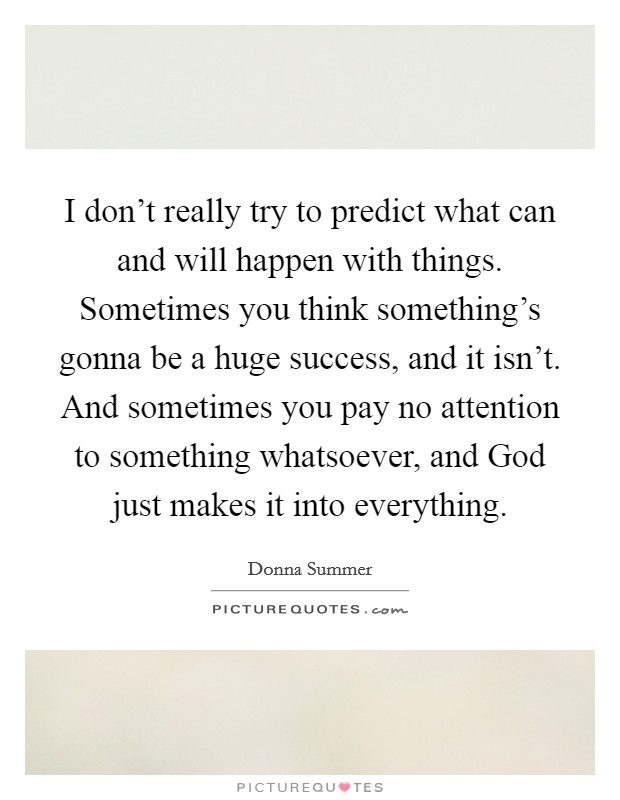 I don't really try to predict what can and will happen with things. Sometimes you think something's gonna be a huge success, and it isn't. And sometimes you pay no attention to something whatsoever, and God just makes it into everything Picture Quote #1