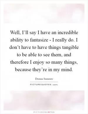 Well, I’ll say I have an incredible ability to fantasize - I really do. I don’t have to have things tangible to be able to see them, and therefore I enjoy so many things, because they’re in my mind Picture Quote #1