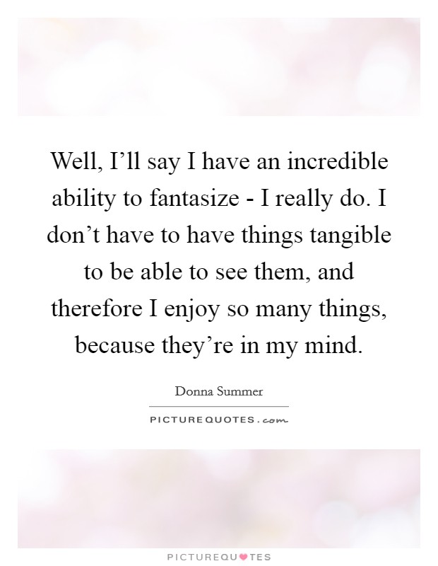 Well, I'll say I have an incredible ability to fantasize - I really do. I don't have to have things tangible to be able to see them, and therefore I enjoy so many things, because they're in my mind Picture Quote #1