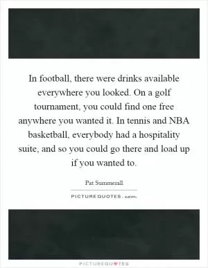 In football, there were drinks available everywhere you looked. On a golf tournament, you could find one free anywhere you wanted it. In tennis and NBA basketball, everybody had a hospitality suite, and so you could go there and load up if you wanted to Picture Quote #1