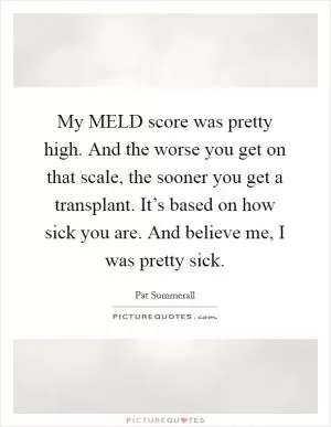 My MELD score was pretty high. And the worse you get on that scale, the sooner you get a transplant. It’s based on how sick you are. And believe me, I was pretty sick Picture Quote #1