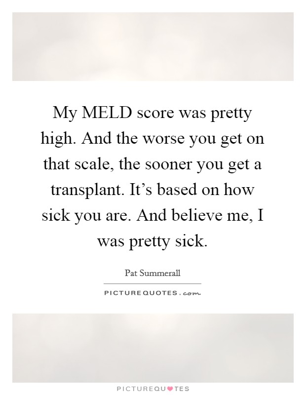 My MELD score was pretty high. And the worse you get on that scale, the sooner you get a transplant. It's based on how sick you are. And believe me, I was pretty sick Picture Quote #1