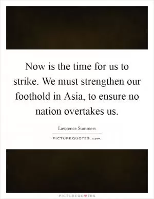 Now is the time for us to strike. We must strengthen our foothold in Asia, to ensure no nation overtakes us Picture Quote #1