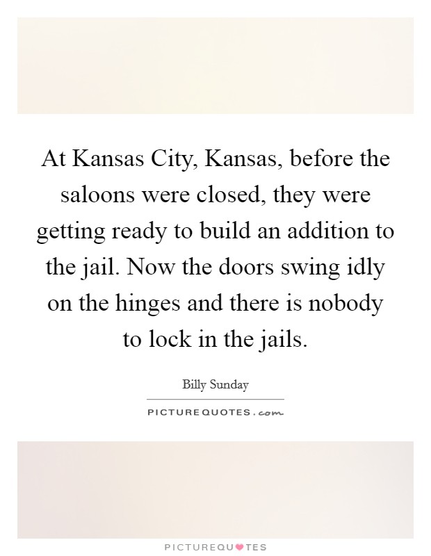 At Kansas City, Kansas, before the saloons were closed, they were getting ready to build an addition to the jail. Now the doors swing idly on the hinges and there is nobody to lock in the jails Picture Quote #1