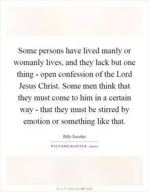 Some persons have lived manly or womanly lives, and they lack but one thing - open confession of the Lord Jesus Christ. Some men think that they must come to him in a certain way - that they must be stirred by emotion or something like that Picture Quote #1