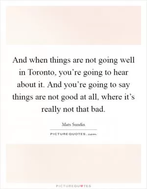 And when things are not going well in Toronto, you’re going to hear about it. And you’re going to say things are not good at all, where it’s really not that bad Picture Quote #1
