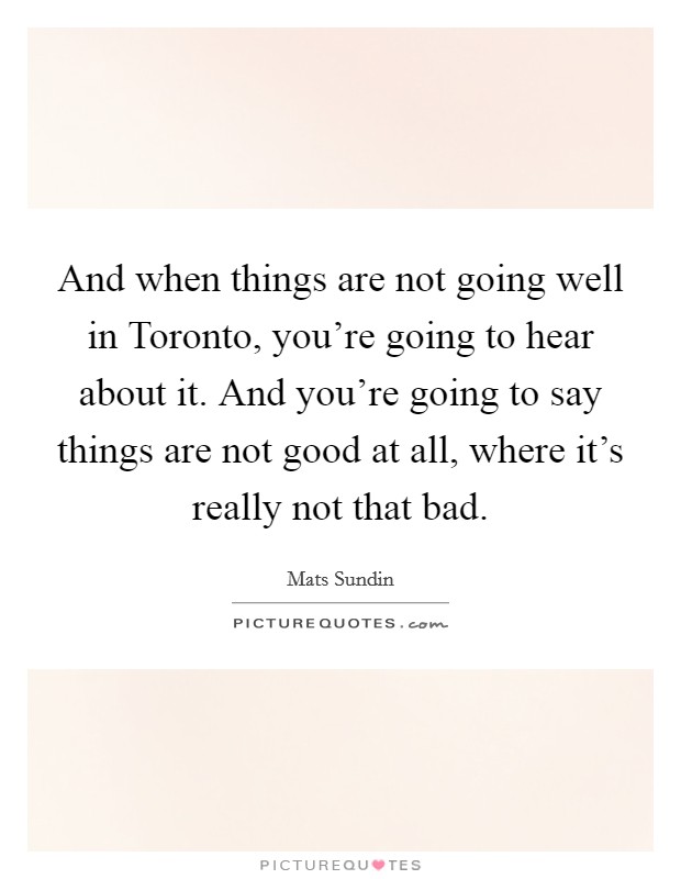 And when things are not going well in Toronto, you're going to hear about it. And you're going to say things are not good at all, where it's really not that bad Picture Quote #1