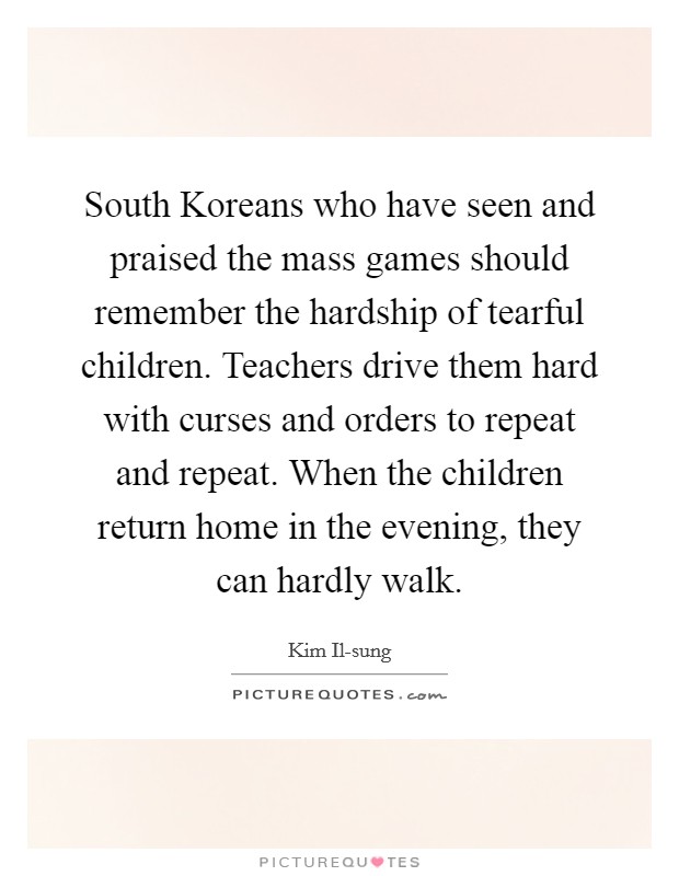 South Koreans who have seen and praised the mass games should remember the hardship of tearful children. Teachers drive them hard with curses and orders to repeat and repeat. When the children return home in the evening, they can hardly walk Picture Quote #1